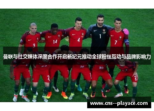 曼联与社交媒体深度合作开启新纪元推动全球粉丝互动与品牌影响力