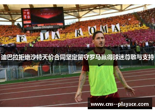 迪巴拉拒绝沙特天价合同坚定留守罗马赢得球迷尊敬与支持