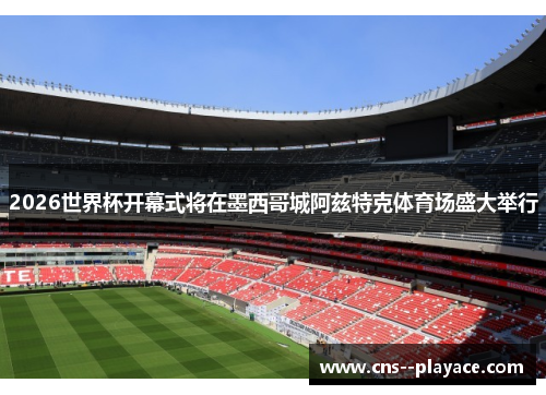 2026世界杯开幕式将在墨西哥城阿兹特克体育场盛大举行