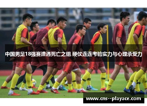 中国男足18强赛遭遇死亡之组 硬仗连连考验实力与心理承受力